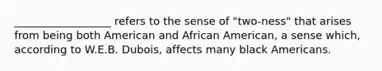 __________________ refers to the sense of "two-ness" that arises from being both American and African American, a sense which, according to W.E.B. Dubois, affects many black Americans.