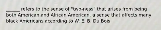 ______ refers to the sense of "two-ness" that arises from being both American and African American, a sense that affects many black Americans according to W. E. B. Du Bois.