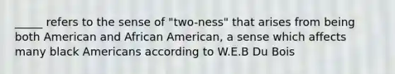 _____ refers to the sense of "two-ness" that arises from being both American and African American, a sense which affects many black Americans according to W.E.B Du Bois