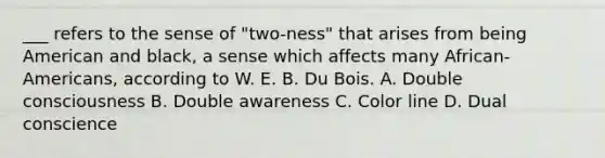 ___ refers to the sense of "two-ness" that arises from being American and black, a sense which affects many African-Americans, according to W. E. B. Du Bois. A. Double consciousness B. Double awareness C. Color line D. Dual conscience