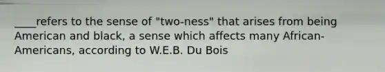 ____refers to the sense of "two-ness" that arises from being American and black, a sense which affects many African-Americans, according to W.E.B. Du Bois