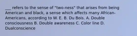 ___ refers to the sense of "two-ness" that arises from being American and black, a sense which affects many African-Americans, according to W. E. B. Du Bois. A. Double consciousness B. Double awareness C. Color line D. Dualconscience