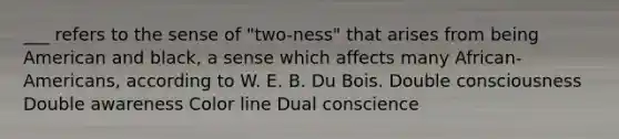 ___ refers to the sense of "two-ness" that arises from being American and black, a sense which affects many African-Americans, according to W. E. B. Du Bois. Double consciousness Double awareness Color line Dual conscience