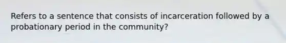 Refers to a sentence that consists of incarceration followed by a probationary period in the community?