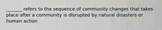 _______ refers to the sequence of community changes that takes place after a community is disrupted by natural disasters or human action