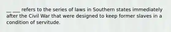 __ ___ refers to the series of laws in Southern states immediately after the Civil War that were designed to keep former slaves in a condition of servitude.