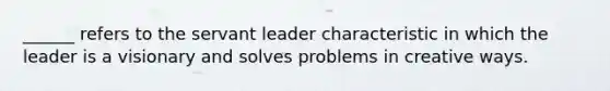 ______ refers to the servant leader characteristic in which the leader is a visionary and solves problems in creative ways.