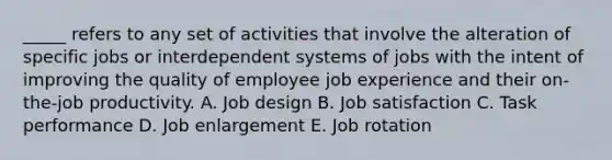 _____ refers to any set of activities that involve the alteration of specific jobs or interdependent systems of jobs with the intent of improving the quality of employee job experience and their on-the-job productivity. A. Job design B. Job satisfaction C. Task performance D. Job enlargement E. Job rotation