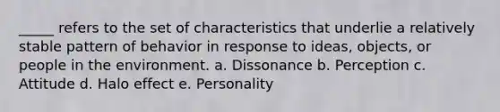 _____ refers to the set of characteristics that underlie a relatively stable pattern of behavior in response to ideas, objects, or people in the environment. a. Dissonance b. Perception c. Attitude d. Halo effect e. Personality