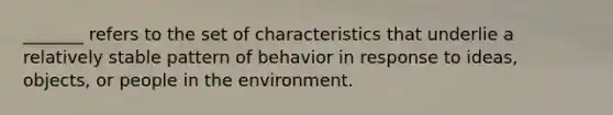 _______ refers to the set of characteristics that underlie a relatively stable pattern of behavior in response to ideas, objects, or people in the environment.