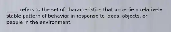 _____ refers to the set of characteristics that underlie a relatively stable pattern of behavior in response to ideas, objects, or people in the environment.