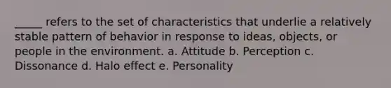 _____ refers to the set of characteristics that underlie a relatively stable pattern of behavior in response to ideas, objects, or people in the environment. a. Attitude b. Perception c. Dissonance d. Halo effect e. Personality