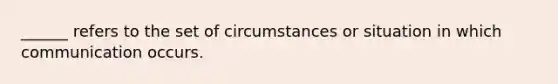 ______ refers to the set of circumstances or situation in which communication occurs.