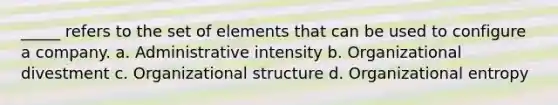 _____ refers to the set of elements that can be used to configure a company. a. Administrative intensity b. Organizational divestment c. Organizational structure d. Organizational entropy