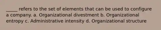 _____ refers to the set of elements that can be used to configure a company. a. Organizational divestment b. Organizational entropy c. Administrative intensity d. Organizational structure