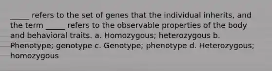 _____ refers to the set of genes that the individual inherits, and the term _____ refers to the observable properties of the body and behavioral traits. a. Homozygous; heterozygous b. Phenotype; genotype c. Genotype; phenotype d. Heterozygous; homozygous