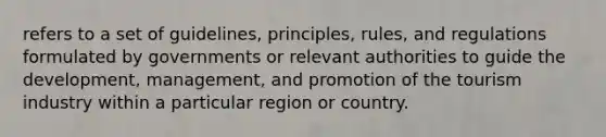 refers to a set of guidelines, principles, rules, and regulations formulated by governments or relevant authorities to guide the development, management, and promotion of the tourism industry within a particular region or country.