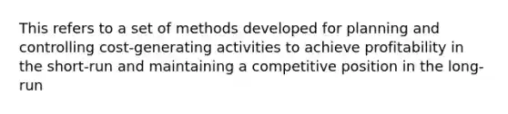 This refers to a set of methods developed for planning and controlling cost-generating activities to achieve profitability in the short-run and maintaining a competitive position in the long-run