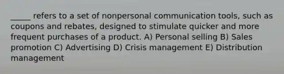 _____ refers to a set of nonpersonal communication tools, such as coupons and rebates, designed to stimulate quicker and more frequent purchases of a product. A) Personal selling B) Sales promotion C) Advertising D) Crisis management E) Distribution management