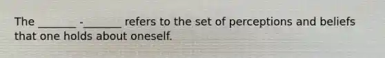 The _______ -_______ refers to the set of perceptions and beliefs that one holds about oneself.