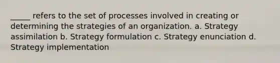 _____ refers to the set of processes involved in creating or determining the strategies of an organization. a. Strategy assimilation b. Strategy formulation c. Strategy enunciation d. Strategy implementation