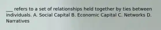 ___ refers to a set of relationships held together by ties between individuals. A. Social Capital B. Economic Capital C. Networks D. Narratives