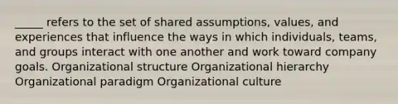 _____ refers to the set of shared assumptions, values, and experiences that influence the ways in which individuals, teams, and groups interact with one another and work toward company goals. Organizational structure Organizational hierarchy Organizational paradigm Organizational culture