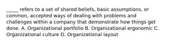 _____ refers to a set of shared beliefs, basic assumptions, or common, accepted ways of dealing with problems and challenges within a company that demonstrate how things get done. A. Organizational portfolio B. Organizational ergonomic C. Organizational culture D. Organizational layout