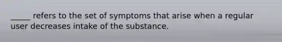 _____ refers to the set of symptoms that arise when a regular user decreases intake of the substance.