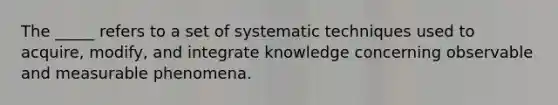 The _____ refers to a set of systematic techniques used to acquire, modify, and integrate knowledge concerning observable and measurable phenomena.