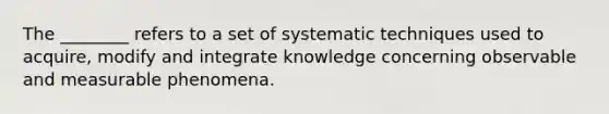 The ________ refers to a set of systematic techniques used to acquire, modify and integrate knowledge concerning observable and measurable phenomena.