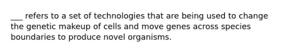 ___ refers to a set of technologies that are being used to change the genetic makeup of cells and move genes across species boundaries to produce novel organisms.