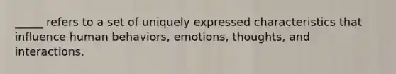 _____ refers to a set of uniquely expressed characteristics that influence human behaviors, emotions, thoughts, and interactions.