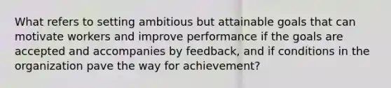 What refers to setting ambitious but attainable goals that can motivate workers and improve performance if the goals are accepted and accompanies by feedback, and if conditions in the organization pave the way for achievement?