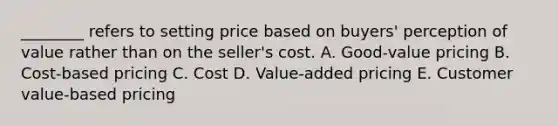 ________ refers to setting price based on​ buyers' perception of value rather than on the​ seller's cost. A. ​Good-value pricing B. ​Cost-based pricing C. Cost D. ​Value-added pricing E. Customer​ value-based pricing