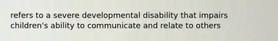 refers to a severe developmental disability that impairs children's ability to communicate and relate to others