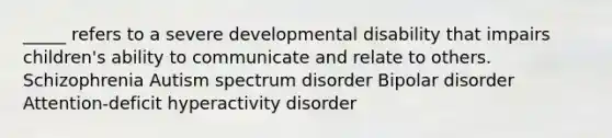 _____ refers to a severe developmental disability that impairs children's ability to communicate and relate to others. Schizophrenia Autism spectrum disorder Bipolar disorder Attention-deficit hyperactivity disorder