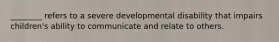 ________ refers to a severe developmental disability that impairs children's ability to communicate and relate to others.