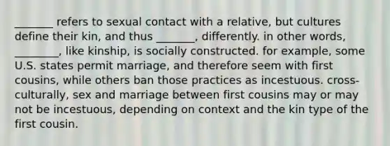 _______ refers to sexual contact with a relative, but cultures define their kin, and thus _______, differently. in other words, ________, like kinship, is socially constructed. for example, some U.S. states permit marriage, and therefore seem with first cousins, while others ban those practices as incestuous. cross-culturally, sex and marriage between first cousins may or may not be incestuous, depending on context and the kin type of the first cousin.