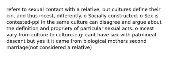 refers to sexual contact with a relative, but cultures define their kin, and thus incest, differently. o Socially constructed. o Sex is contested-ppl in the same culture can disagree and argue about the definition and propriety of particular sexual acts. o Incest vary from culture to culture-e.g: cant have sex with patrilineal descent but yes it it came from biological mothers second marriage(not considered a relative)