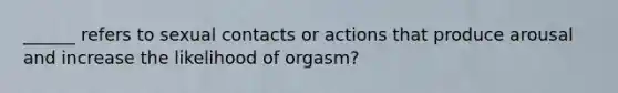 ______ refers to sexual contacts or actions that produce arousal and increase the likelihood of orgasm?