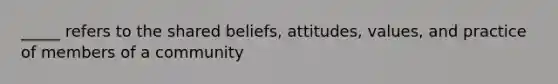 _____ refers to the shared beliefs, attitudes, values, and practice of members of a community