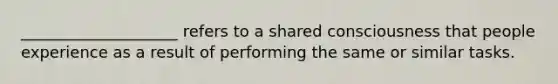 ____________________ refers to a shared consciousness that people experience as a result of performing the same or similar tasks.