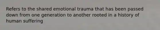 Refers to the shared emotional trauma that has been passed down from one generation to another rooted in a history of human suffering