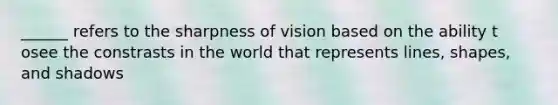 ______ refers to the sharpness of vision based on the ability t osee the constrasts in the world that represents lines, shapes, and shadows