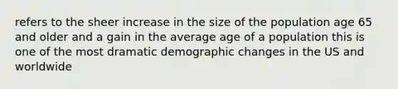 refers to the sheer increase in the size of the population age 65 and older and a gain in the average age of a population this is one of the most dramatic demographic changes in the US and worldwide