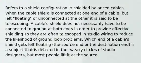 Refers to a shield configuration in shielded balanced cables. When the cable shield is connected at one end of a cable, but left "floating" or unconnected at the other it is said to be telescoping. A cable's shield does not necessarily have to be connected to ground at both ends in order to provide effective shielding so they are often telescoped in studio wiring to reduce the likelihood of ground loop problems. Which end of a cable's shield gets left floating (the source end or the destination end) is a subject that is debated in the tweaky circles of studio designers, but most people lift it at the source.