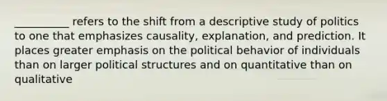 __________ refers to the shift from a descriptive study of politics to one that emphasizes causality, explanation, and prediction. It places greater emphasis on the political behavior of individuals than on larger political structures and on quantitative than on qualitative