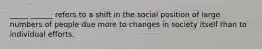 _____ ______ refers to a shift in the social position of large numbers of people due more to changes in society itself than to individual efforts.