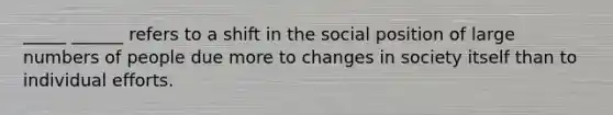 _____ ______ refers to a shift in the social position of large numbers of people due more to changes in society itself than to individual efforts.